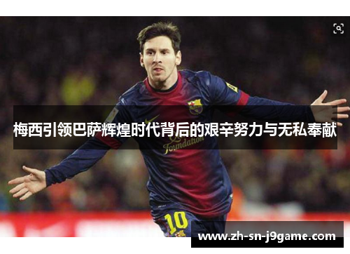 梅西引领巴萨辉煌时代背后的艰辛努力与无私奉献