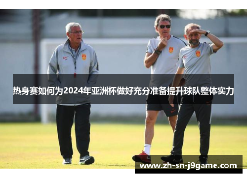 热身赛如何为2024年亚洲杯做好充分准备提升球队整体实力 热身赛如何为2024年亚洲杯做好充分准备提升球队整体实力