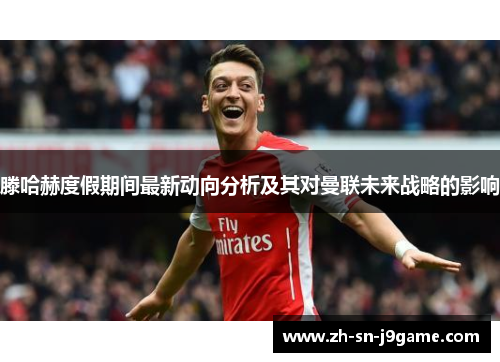 滕哈赫度假期间最新动向分析及其对曼联未来战略的影响