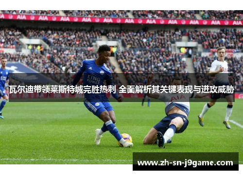 瓦尔迪带领莱斯特城完胜热刺 全面解析其关键表现与进攻威胁