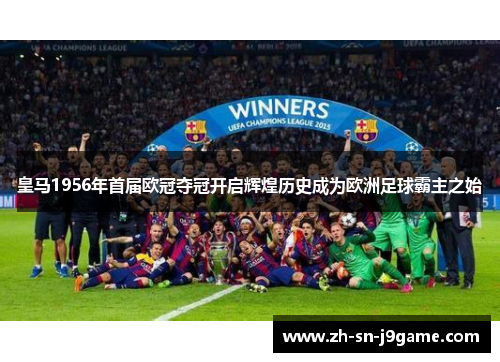 皇马1956年首届欧冠夺冠开启辉煌历史成为欧洲足球霸主之始