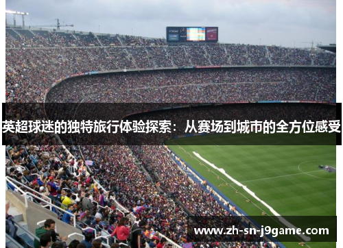英超球迷的独特旅行体验探索:从赛场到城市的全方位感受 英超球迷的独特旅行体验探索:从赛场到城市的全方位感受