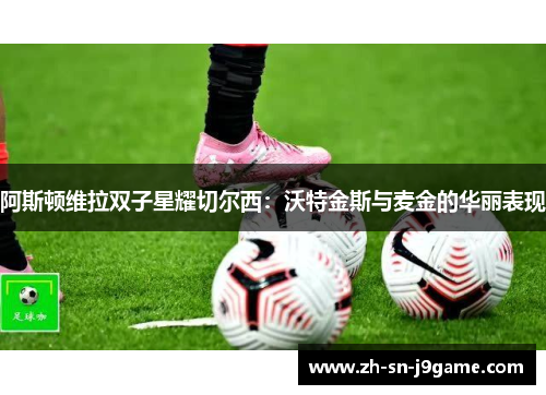 阿斯顿维拉双子星耀切尔西:沃特金斯与麦金的华丽表现 阿斯顿维拉双子星耀切尔西:沃特金斯与麦金的华丽表现